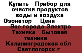  Купить : Прибор для очистки продуктов,воды и воздуха.Озонатор  › Цена ­ 25 500 - Все города Электро-Техника » Бытовая техника   . Калининградская обл.,Светлогорск г.